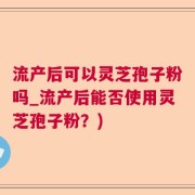 流产后可以灵芝孢子粉吗_流产后能否使用灵芝孢子粉？)
