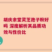 胡庆余堂灵芝孢子粉好吗 深度解析其品质功效与性价比