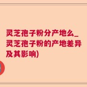 灵芝孢子粉分产地么_灵芝孢子粉的产地差异及其影响)