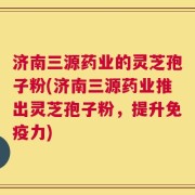 济南三源药业的灵芝孢子粉(济南三源药业推出灵芝孢子粉，提升免疫力)