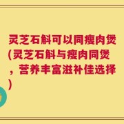 灵芝石斛可以同瘦肉煲(灵芝石斛与瘦肉同煲，营养丰富滋补佳选择)