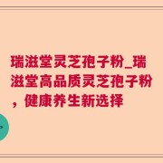 瑞滋堂灵芝孢子粉_瑞滋堂高品质灵芝孢子粉,健康养生新选择