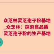 众芝林灵芝孢子粉基地_众芝林：探索高品质灵芝孢子粉的生产基地