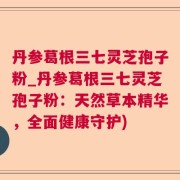 丹参葛根三七灵芝孢子粉_丹参葛根三七灵芝孢子粉：天然草本精华，全面健康守护)
