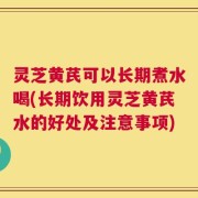 灵芝黄芪可以长期煮水喝(长期饮用灵芝黄芪水的好处及注意事项)