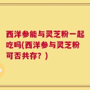 西洋参能与灵芝粉一起吃吗(西洋参与灵芝粉可否共存？)