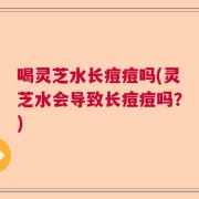 喝灵芝水长痘痘吗(灵芝水会导致长痘痘吗？)