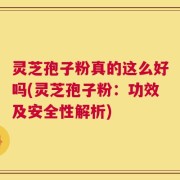 灵芝孢子粉真的这么好吗(灵芝孢子粉：功效及安全性解析)