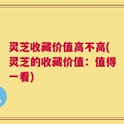 灵芝收藏价值高不高(灵芝的收藏价值：值得一看)