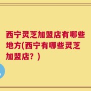西宁灵芝加盟店有哪些地方(西宁有哪些灵芝加盟店？)