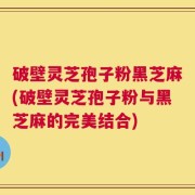 破壁灵芝孢子粉黑芝麻(破壁灵芝孢子粉与黑芝麻的完美结合)