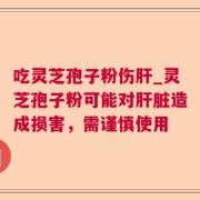 吃灵芝孢子粉伤肝_灵芝孢子粉可能对肝脏造成损害，需谨慎使用