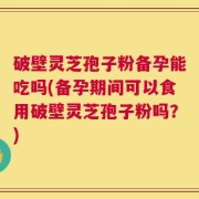 破壁灵芝孢子粉备孕能吃吗(备孕期间可以食用破壁灵芝孢子粉吗？)