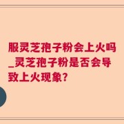 服灵芝孢子粉会上火吗_灵芝孢子粉是否会导致上火现象？