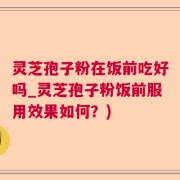 灵芝孢子粉在饭前吃好吗_灵芝孢子粉饭前服用效果如何？)