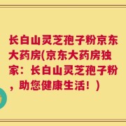 长白山灵芝孢子粉京东大药房(京东大药房独家：长白山灵芝孢子粉，助您健康生活！)