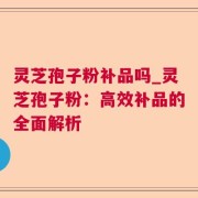 灵芝孢子粉补品吗_灵芝孢子粉：高效补品的全面解析