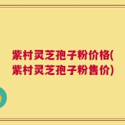 紫村灵芝孢子粉价格(紫村灵芝孢子粉售价)