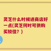 灵芝什么时候进商店好一点(灵芝何时可供购买较佳？)