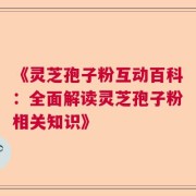 《灵芝孢子粉互动百科：全面解读灵芝孢子粉相关知识》