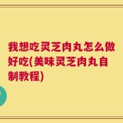 我想吃灵芝肉丸怎么做好吃(美味灵芝肉丸自制教程)