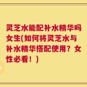 灵芝水能配补水精华吗女生(如何将灵芝水与补水精华搭配使用？女性必看！)