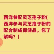 西洋参配灵芝孢子粉(西洋参与灵芝孢子粉的配合制成保健品，你了解吗？)