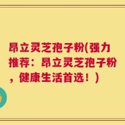 昂立灵芝孢子粉(强力推荐：昂立灵芝孢子粉，健康生活首选！)