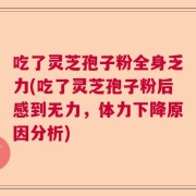 吃了灵芝孢子粉全身乏力(吃了灵芝孢子粉后感到无力，体力下降原因分析)