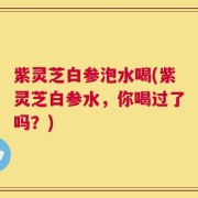 紫灵芝白参泡水喝(紫灵芝白参水，你喝过了吗？)