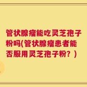 管状腺瘤能吃灵芝孢子粉吗(管状腺瘤患者能否服用灵芝孢子粉？)
