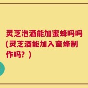 灵芝泡酒能加蜜蜂吗吗(灵芝酒能加入蜜蜂制作吗？)