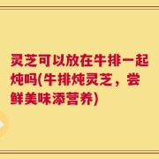灵芝可以放在牛排一起炖吗(牛排炖灵芝，尝鲜美味添营养)