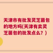 天津市有批发灵芝菌包的地方吗(天津有卖灵芝菌包的批发点么？)