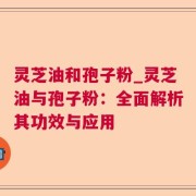 灵芝油和孢子粉_灵芝油与孢子粉：全面解析其功效与应用
