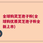 全球购灵芝孢子粉(全球购优质灵芝孢子粉全新上市)