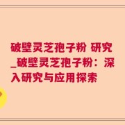 破壁灵芝孢子粉 研究_破壁灵芝孢子粉:深入研究与应用探索