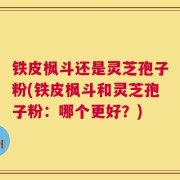 铁皮枫斗还是灵芝孢子粉(铁皮枫斗和灵芝孢子粉：哪个更好？)