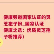 健康频道国家认证的灵芝孢子粉_国家认证 健康之选：优质灵芝孢子粉推荐)