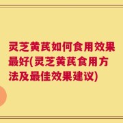 灵芝黄芪如何食用效果最好(灵芝黄芪食用方法及最佳效果建议)