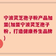宁波灵芝孢子粉产品加盟(加盟宁波灵芝孢子粉，打造健康养生品牌)
