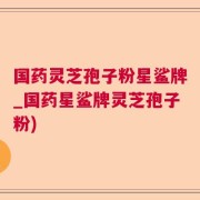 国药灵芝孢子粉星鲨牌_国药星鲨牌灵芝孢子粉)
