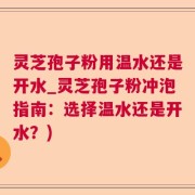 灵芝孢子粉用温水还是开水_灵芝孢子粉冲泡指南：选择温水还是开水？)