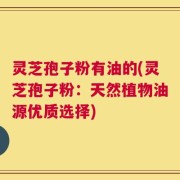 灵芝孢子粉有油的(灵芝孢子粉：天然植物油源优质选择)