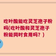 吃叶酸能吃灵芝孢子粉吗(吃叶酸和灵芝孢子粉能同时食用吗？)