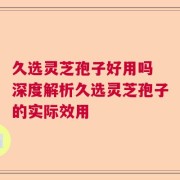 久选灵芝孢子好用吗 深度解析久选灵芝孢子的实际效用