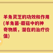 羊角灵芝的功效和作用(羊角菌-蘑菇中的神奇物质，潜在的治疗价值)