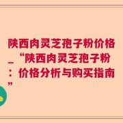 陕西肉灵芝孢子粉价格_“陕西肉灵芝孢子粉:价格分析与购买指南”