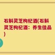 石斛灵芝枸杞酒(石斛灵芝枸杞酒：养生佳品)