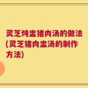 灵芝炖盅猪肉汤的做法(灵芝猪肉盅汤的制作方法)